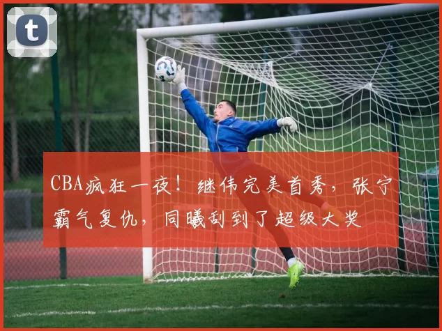 CBA疯狂一夜！继伟完美首秀，张宁霸气复仇，同曦刮到了超级大奖