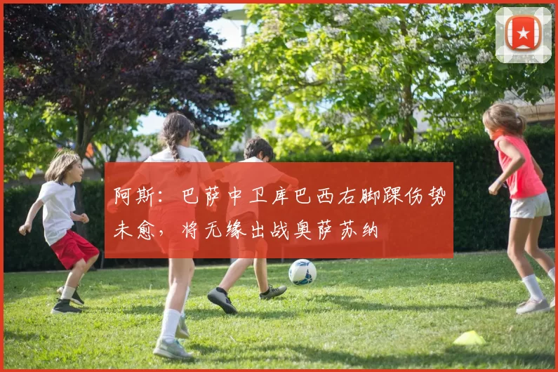 阿斯：巴萨中卫库巴西右脚踝伤势未愈，将无缘出战奥萨苏纳