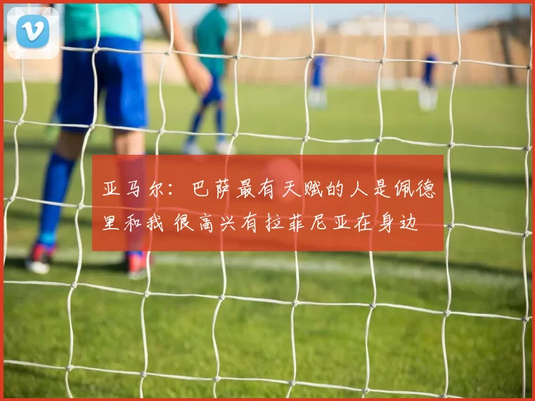 亚马尔：巴萨最有天赋的人是佩德里和我 很高兴有拉菲尼亚在身边