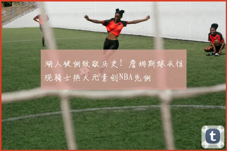 湖人破例致敬历史！詹姆斯球衣惊现骑士热火元素创NBA先例
