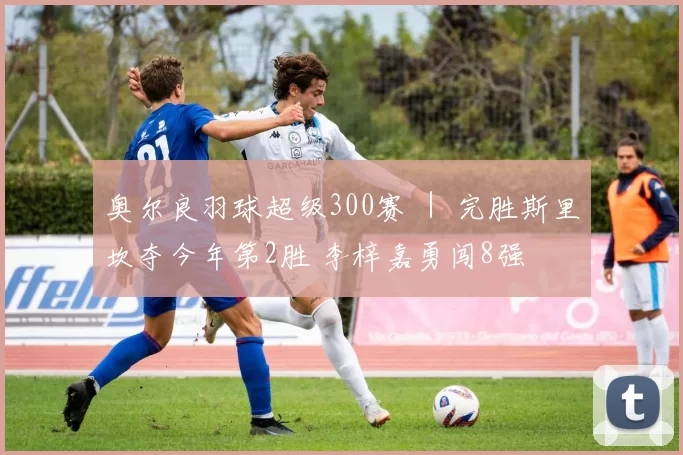 奥尔良羽球超级300赛 ｜ 完胜斯里坎夺今年第2胜 李梓嘉勇闯8强