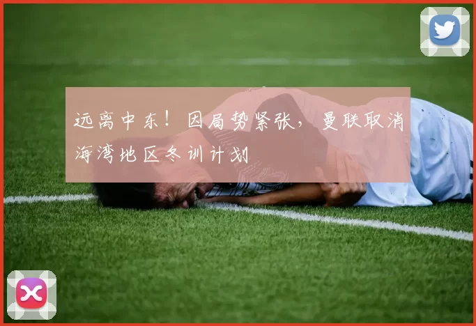 远离中东！因局势紧张，曼联取消海湾地区冬训计划