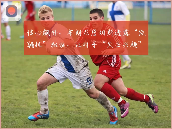 信心飙升，布朗尼詹姆斯透露“欺骗性”秘诀，让对手“失去兴趣”