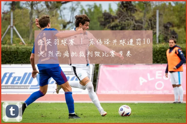 全英羽球赛 ｜ 苏伟译开球遭罚10次 烈西痛批裁判毁比赛节奏