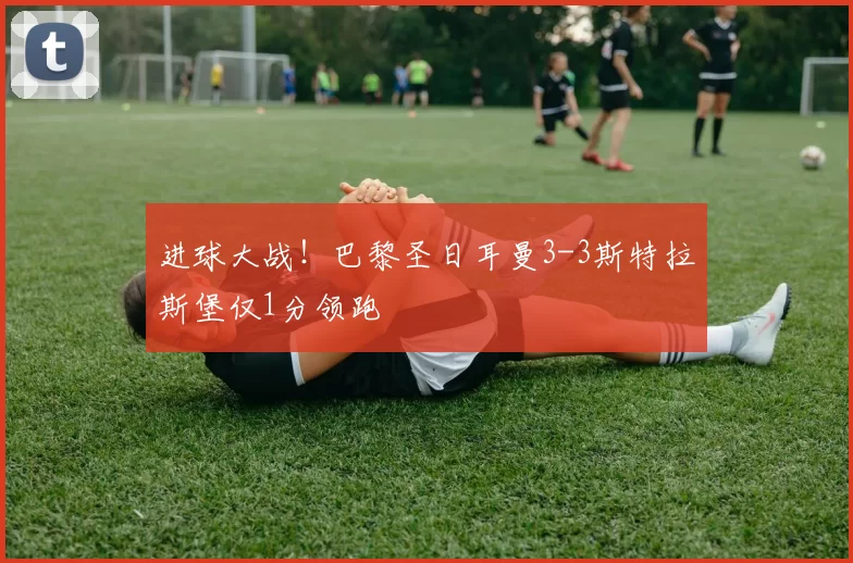 进球大战！巴黎圣日耳曼3-3斯特拉斯堡仅1分领跑