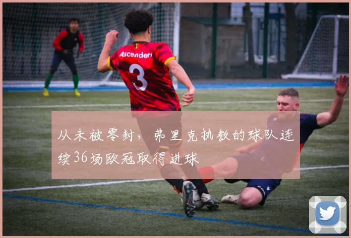 从未被零封，弗里克执教的球队连续36场欧冠取得进球