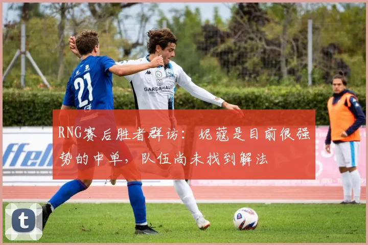 RNG赛后胜者群访：妮蔻是目前很强势的中单，队伍尚未找到解法