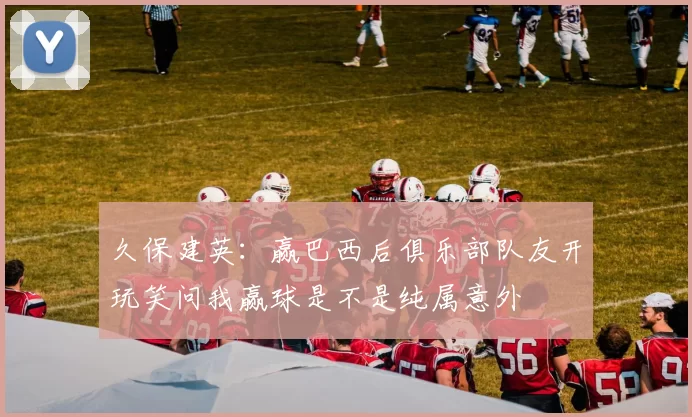 久保建英：赢巴西后俱乐部队友开玩笑问我赢球是不是纯属意外